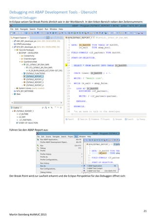 Debugging mit ABAP Development Tools - Übersicht
Übersicht Debugger
In Eclipse setzen Sie Break-Points ähnlich wie in der Workbench. In den linken Bereich neben den Zeilennummern:

Führen Sie den ABAP-Report aus:

Der Break-Point wird zur Laufzeit erkannt und die Eclipse-Perspektive für das Debuggen öffnet sich:

21
Martin Steinberg #sitMUC 2013

 