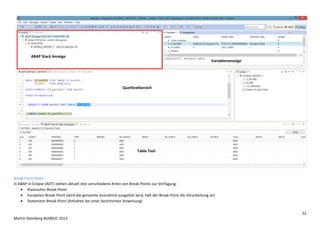 ABAP Stack Anzeige
Variablenanzeige

Quelltextbereich

Table Tool

Break-Point-Arten
In ABAP in Eclipse (ADT) stehen aktuell drei verschiedene Arten von Break-Points zur Verfügung:
 Klassischer Break-Point
 Exception-Break-Point (wird die genannte Ausnahme ausgelöst wird, hält der Break-Point die Verarbeitung an)
 Statement-Break-Point (Anhalten bei einer bestimmten Anweisung)
22
Martin Steinberg #sitMUC 2013

 