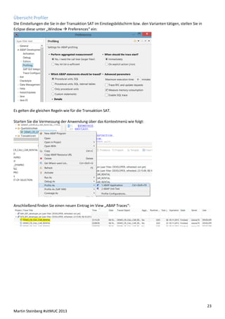 Übersicht Profiler
Die Einstellungen die Sie in der Transaktion SAT im Einstiegsbildschirm bzw. den Varianten tätigen, stellen Sie in
Eclipse diese unter „Window  Preferences“ ein:

Es gelten die gleichen Regeln wie für die Transaktion SAT.
Starten Sie die Vermessung der Anwendung über das Kontextmenü wie folgt:

Anschließend finden Sie einen neuen Eintrag im View „ABAP Traces“:

23
Martin Steinberg #sitMUC 2013

 