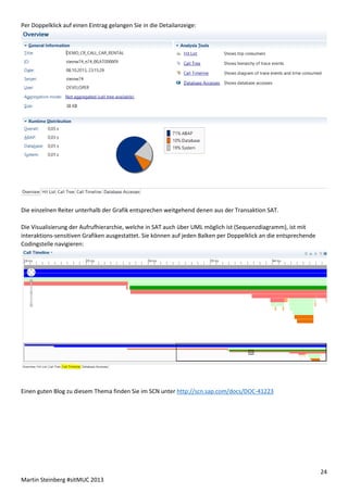 Per Doppelklick auf einen Eintrag gelangen Sie in die Detailanzeige:

Die einzelnen Reiter unterhalb der Grafik entsprechen weitgehend denen aus der Transaktion SAT.
Die Visualisierung der Aufrufhierarchie, welche in SAT auch über UML möglich ist (Sequenzdiagramm), ist mit
interaktions-sensitiven Grafiken ausgestattet. Sie können auf jeden Balken per Doppelklick an die entsprechende
Codingstelle navigieren:

Einen guten Blog zu diesem Thema finden Sie im SCN unter http://scn.sap.com/docs/DOC-41223

24
Martin Steinberg #sitMUC 2013

 