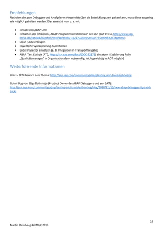 Empfehlungen
Nachdem die zum Debuggen und Analysieren verwendete Zeit als Entwicklungszeit gelten kann, muss diese so gering
wie möglich gehalten werden. Dies erreicht man u. a. mit







Einsatz von ABAP Unit
Einhalten der offiziellen „ABAP-Programmierrichtlinien“ der SAP (SAP Press, http://www.sappress.de/katalog/buecher/titel/gp/titelID-1922?GalileoSession=35309084A6-dpgFrrl0)
Clean Code erzeugen
Erweiterte Syntaxprüfung durchführen
Code Inspector einsetzen (z. B. Integration in Transportfreigabe)
ABAP Test Cockpit (ATC, http://scn.sap.com/docs/DOC-32172) einsetzen (Etablierung Rolle
„Qualitätsmanager“ in Organisation dann notwendig; leichtgewichtig in ADT möglich)

Weiterführende Informationen
Link zu SCN-Bereich zum Thema: http://scn.sap.com/community/abap/testing-and-troubleshooting
Guter Blog von Olga Dolinskaja (Product Owner des ABAP Debuggers und von SAT):
http://scn.sap.com/community/abap/testing-and-troubleshooting/blog/2010/11/10/new-abap-debugger-tips-andtricks

25
Martin Steinberg #sitMUC 2013

 