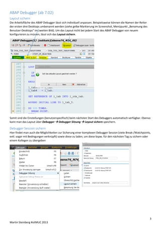 ABAP Debugger (ab 7.02)
Layout sichern
Die Arbeitsfläche des ABAP Debugger lässt sich individuell anpassen. Beispielsweise können die Namen der Reiter
der ersten drei Desktops umbenannt werden (siehe gelbe Markierung im Screenshot, Menüpunkt „Benamung des
Benutzer-Desktops“ im zweiten Bild). Um das Layout nicht bei jedem Start des ABAP Debugger von neuem
konfigurieren zu müssen, lässt sich das Layout sichern.

Somit sind die Einstellungen (benutzerspezifisch) beim nächsten Start des Debuggers automatisch verfügbar. Ebenso
kann man das Layout über Debugger  Debugger Sitzung  Layout sichern speichern.

Debugger Session sichern
Hier findet man auch die Möglichkeiten zur Sicherung einer komplexen Debugger Session (viele Break-/Watchpoints,
evtl. sogar mit Bedingungen verknüpft) sowie diese zu laden, um diese bspw. für den nächsten Tag zu sichern oder
einem Kollegen zu übergeben

3
Martin Steinberg #sitMUC 2013

 
