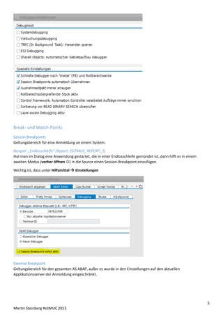 Break- und Watch-Points
Session Breakpoints
Geltungsbereich für eine Anmeldung an einem System.
Beispiel: „Endlosschleife“ (Report: ZSITMUC_REPORT_1)
Hat man im Dialog eine Anwendung gestartet, die in einer Endlosschleife gemündet ist, dann hilft es in einem
zweiten Modus (vorher öffnen ) in die Source einen Session-Breakpoint einzufügen.
Wichtig ist, dass unter Hilfsmittel  Einstellungen

External Breakpoint
Geltungsbereich für den gesamten AS ABAP, außer es wurde in den Einstellungen auf den aktuellen
Applikationsserver der Anmeldung eingeschränkt.

5
Martin Steinberg #sitMUC 2013

 