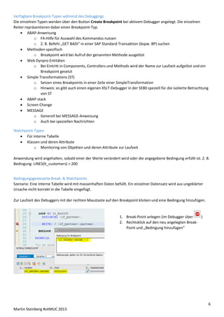 Verfügbare Breakpoint-Typen während des Debuggings
Die einzelnen Typen werden über den Button Create Breakpoint bei aktivem Debugger angelegt. Die einzelnen
Reiter repräsentieren dabei einen Breakpoint-Typ.
 ABAP-Anweisung
o F4-Hilfe für Auswahl des Kommandos nutzen
o Z. B. Befehl „GET BADI“ in einer SAP Standard-Transaktion (bspw. BP) suchen
 Methoden-spezifisch
o Breakpoint wird bei Aufruf der genannten Methode ausgelöst
 Web Dynpro Entitäten
o Bei Eintritt in Components, Controllers und Methods wird der Name zur Laufzeit aufgelöst und ein
Breakpoint gesetzt
 Simple Transformations (ST)
o Setzen eines Breakpoints in einer Zeile einer SimpleTransformation
o Hinweis: es gibt auch einen eigenen XSLT-Debugger in der SE80 speziell für die isolierte Betrachtung
von ST
 ABAP stack
 Screen Change
 MESSAGE
o Generell bei MESSAGE-Anweisung
o Auch bei speziellen Nachrichten
Watchpoint-Typen
 Für interne Tabelle
 Klassen und deren Attribute
o Monitoring von Objekten und deren Attribute zur Laufzeit
Anwendung wird angehalten, sobald einer der Werte verändert wird oder die angegebene Bedingung erfüllt ist. Z. B.
Bedingung: LINES(lt_customers) > 200

Bedingungsgesteuerte Break- & Watchpoints
Szenario: Eine interne Tabelle wird mit massenhaften Daten befüllt. Ein einzelner Datensatz wird aus ungeklärter
Ursache nicht korrekt in die Tabelle eingefügt.
Zur Laufzeit des Debuggers mit der rechten Maustaste auf den Breakpoint klicken und eine Bedingung hinzufügen.

1. Break-Point anlegen (im Debugger über
)
2. Rechtsklick auf den neu angelegten BreakPoint und „Bedingung hinzufügen“

6
Martin Steinberg #sitMUC 2013

 