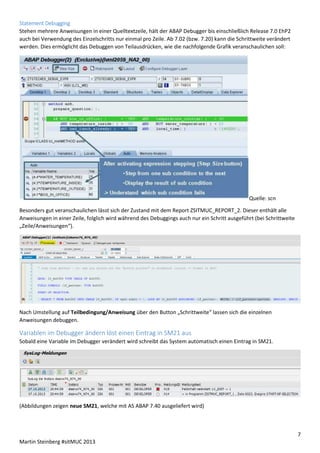 Statement Debugging
Stehen mehrere Anweisungen in einer Quelltextzeile, hält der ABAP Debugger bis einschließlich Release 7.0 EhP2
auch bei Verwendung des Einzelschritts nur einmal pro Zeile. Ab 7.02 (bzw. 7.20) kann die Schrittweite verändert
werden. Dies ermöglicht das Debuggen von Teilausdrücken, wie die nachfolgende Grafik veranschaulichen soll:

Quelle: scn
Besonders gut veranschaulichen lässt sich der Zustand mit dem Report ZSITMUC_REPORT_2. Dieser enthält alle
Anweisungen in einer Zeile, folglich wird während des Debuggings auch nur ein Schritt ausgeführt (bei Schrittweite
„Zeile/Anweisungen“).

Nach Umstellung auf Teilbedingung/Anweisung über den Button „Schrittweite“ lassen sich die einzelnen
Anweisungen debuggen.

Variablen im Debugger ändern löst einen Eintrag in SM21 aus
Sobald eine Variable im Debugger verändert wird schreibt das System automatisch einen Eintrag in SM21.

(Abbildungen zeigen neue SM21, welche mit AS ABAP 7.40 ausgeliefert wird)

7
Martin Steinberg #sitMUC 2013

 