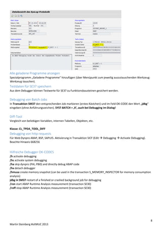 Alle geladene Programme anzeigen
Spezialprogramm „Geladene Programme“ hinzufügen (über Menüpunkt zum jeweilig auszutauschenden Werkzeug:
Werkzeug tauschen).

Testdaten für SE37 speichern
Aus dem Debugger können Testwerte für SE37 zu Funktionsbausteinen gesichert werden.

Debugging von Batch-Jobs
In Transaktion SM37 den entsprechenden Job markieren (erstes Kästchen) und im Feld OK-CODE den Wert „jdbg“
eingeben (ohne Anführungszeichen). SYST-BATCH = ‚X‘, auch bei Debugging im Dialog!

Diff-Tool
Vergleich von beliebigen Variablen, internen Tabellen, Objekten, etc.
Klasse: CL_TPDA_TOOL_DIFF

Debugging von http-requests
Für Web Dynpro ABAP, BSP, SAPUI5. Aktivierung in Transaktion SICF (Edit  Debugging  Activate Debugging).
Beachte Hinweis 668256

Hilfreiche Debugger OK-CODES
/h activate debugging
/hs activate system debugging
/ha skip dynpro (PAI, PBO) and directly debug ABAP code
/hx detach debugger
/hmusa create memory snapshot (can be used in the transaction S_MEMORY_INSPECTOR for memory consumption
analysis)
jdbg in SM37 restart of a finished or crashed background job for debugging
/ron start ABAP Runtime Analysis measurement (transaction SE30)
/roff stop ABAP Runtime Analysis measurement (transaction SE30)

8
Martin Steinberg #sitMUC 2013

 