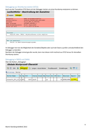 Debugging aus Shortdump starten (ST22)
Auch aus der Transaktion ST22 lässt sich der Debugger starten um einen Kurzdump analysieren zu können.

Im Debugger hat man die Möglichkeit die Variablen/Objekte oder auch den Stack zu prüfen und abschließend den
Debugger zu beenden.
Nachdem der Debugger einmal gerufen wurde, kann man diesen nicht nochmal aus ST22 heraus für denselben
Shortdump starten.

Debugging in SM50 und SM66
Über den Button „Debugging“.

9
Martin Steinberg #sitMUC 2013

 