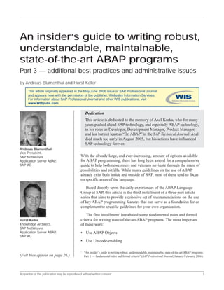 No portion of this publication may be reproduced without written consent. 3
Put your integrated WebSphere environments into production fast
With the already large, and ever-increasing, amount of options available
for ABAP programming, there has long been a need for a comprehensive
guide to help both newcomers and veterans navigate through the maze of
possibilities and pitfalls. While many guidelines on the use of ABAP
already exist both inside and outside of SAP, most of these tend to focus
on specific areas of the language.
Based directly upon the daily experiences of the ABAP Language
Group at SAP, this article is the third installment of a three-part article
series that aims to provide a cohesive set of recommendations on the use
of key ABAP programming features that can serve as a foundation for or
complement to specific guidelines for your own organization.
The first installment1
introduced some fundamental rules and formal
criteria for writing state-of-the-art ABAP programs. The most important
of these were:
• Use ABAP Objects
• Use Unicode-enabling
An insider’s guide to writing robust,
understandable, maintainable,
state-of-the-art ABAP programs
Part 3 — additional best practices and administrative issues
by Andreas Blumenthal and Horst Keller
(Full bios appear on page 26.)
Horst Keller
Knowledge Architect,
SAP NetWeaver
Application Server ABAP,
SAP AG
Andreas Blumenthal
Vice President,
SAP NetWeaver
Application Server ABAP,
SAP AG
1
“An insider’s guide to writing robust, understandable, maintainable, state-of-the-art ABAP programs:
Part 1 — fundamental rules and formal criteria” (SAP Professional Journal, January/February 2006).
Dedication
This article is dedicated to the memory of Axel Kurka, who for many
years pushed ahead SAP technology, and especially ABAP technology,
in his roles as Developer, Development Manager, Product Manager,
and last but not least as “Dr. ABAP” in the SAP Technical Journal. Axel
died much too early in August 2005, but his actions have influenced
SAP technology forever.
This article originally appeared in the May/June 2006 issue of SAP Professional Journal
and appears here with the permission of the publisher, Wellesley Information Services.
For information about SAP Professional Journal and other WIS publications, visit
www.WISpubs.com.
 