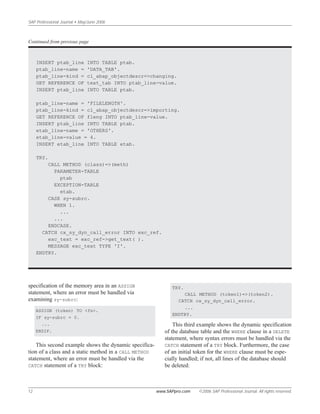 SAP Professional Journal • May/June 2006
12 www.SAPpro.com ©2006 SAP Professional Journal. All rights reserved.
specification of the memory area in an ASSIGN
statement, where an error must be handled via
examining sy-subrc:
ASSIGN (token) TO <fs>.
IF sy-subrc = 0.
...
ENDIF.
This second example shows the dynamic specifica-
tion of a class and a static method in a CALL METHOD
statement, where an error must be handled via the
CATCH statement of a TRY block:
TRY.
CALL METHOD (token1)=>(token2).
CATCH cx_sy_dyn_call_error.
...
ENDTRY.
This third example shows the dynamic specification
of the database table and the WHERE clause in a DELETE
statement, where syntax errors must be handled via the
CATCH statement of a TRY block. Furthermore, the case
of an initial token for the WHERE clause must be espe-
cially handled; if not, all lines of the database should
be deleted:
INSERT ptab_line INTO TABLE ptab.
ptab_line-name = 'DATA_TAB'.
ptab_line-kind = cl_abap_objectdescr=>changing.
GET REFERENCE OF text_tab INTO ptab_line-value.
INSERT ptab_line INTO TABLE ptab.
ptab_line-name = 'FILELENGTH'.
ptab_line-kind = cl_abap_objectdescr=>importing.
GET REFERENCE OF fleng INTO ptab_line-value.
INSERT ptab_line INTO TABLE ptab.
etab_line-name = 'OTHERS'.
etab_line-value = 4.
INSERT etab_line INTO TABLE etab.
TRY.
CALL METHOD (class)=>(meth)
PARAMETER-TABLE
ptab
EXCEPTION-TABLE
etab.
CASE sy-subrc.
WHEN 1.
...
...
ENDCASE.
CATCH cx_sy_dyn_call_error INTO exc_ref.
exc_text = exc_ref->get_text( ).
MESSAGE exc_text TYPE 'I'.
ENDTRY.
Continued from previous page
 