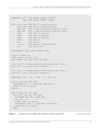 An insider’s guide to writing robust, understandable, maintainable, state-of-the-art ABAP programs: Part 3
No portion of this publication may be reproduced without written consent. 15
PARAMETERS: left TYPE tabname DEFAULT 'SFLIGHT',
right TYPE tabname DEFAULT 'SCARR'.
DATA: struct_type TYPE REF TO cl_abap_structdescr,
table_type TYPE REF TO cl_abap_tabledescr,
comp_tab1 TYPE cl_abap_structdescr=>component_table,
comp_tab2 TYPE cl_abap_structdescr=>component_table,
comp1 LIKE LINE OF comp_tab1,
comp2 LIKE LINE OF comp_tab2,
select TYPE TABLE OF edpline,
sublist TYPE edpline,
from TYPE string,
first_on TYPE abap_bool VALUE abap_true,
tref TYPE REF TO data.
FIELD-SYMBOLS <itab> TYPE STANDARD TABLE.
first_on = abap_true.
CLEAR: select, sublist, from.
READ CURRENT LINE LINE VALUE INTO right.
struct_type ?= cl_abap_typedescr=>describe_by_name( left ).
comp_tab1 = struct_type->get_components( ).
struct_type ?= cl_abap_typedescr=>describe_by_name( right ).
comp_tab2 = struct_type->get_components( ).
CONCATENATE left ' join ' right ' on ' INTO from.
LOOP AT comp_tab1 INTO comp1.
CONCATENATE left '~' comp1-name INTO sublist.
APPEND sublist TO select.
ENDLOOP.
LOOP AT comp_tab2 INTO comp2.
READ TABLE comp_tab1 INTO comp1
WITH TABLE KEY name = comp2-name.
IF sy-subrc <> 0.
APPEND comp2 TO comp_tab1.
CONCATENATE right '~' comp2-name INTO sublist.
APPEND sublist TO select.
ELSE.
Figure 3 Creating an internal table with a dynamic structure using RTTC Continues on next page
 
