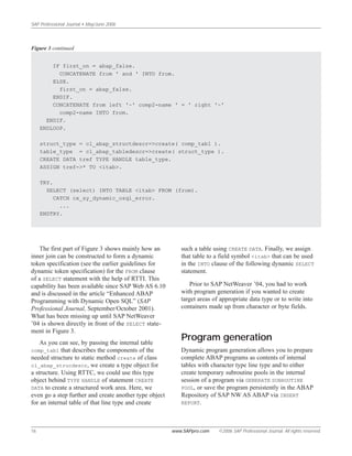 SAP Professional Journal • May/June 2006
16 www.SAPpro.com ©2006 SAP Professional Journal. All rights reserved.
The first part of Figure 3 shows mainly how an
inner join can be constructed to form a dynamic
token specification (see the earlier guidelines for
dynamic token specification) for the FROM clause
of a SELECT statement with the help of RTTI. This
capability has been available since SAP Web AS 6.10
and is discussed in the article “Enhanced ABAP
Programming with Dynamic Open SQL” (SAP
Professional Journal, September/October 2001).
What has been missing up until SAP NetWeaver
’04 is shown directly in front of the SELECT state-
ment in Figure 3.
As you can see, by passing the internal table
comp_tab1 that describes the components of the
needed structure to static method create of class
cl_abap_strucdescr, we create a type object for
a structure. Using RTTC, we could use this type
object behind TYPE HANDLE of statement CREATE
DATA to create a structured work area. Here, we
even go a step further and create another type object
for an internal table of that line type and create
such a table using CREATE DATA. Finally, we assign
that table to a field symbol <itab> that can be used
in the INTO clause of the following dynamic SELECT
statement.
Prior to SAP NetWeaver ’04, you had to work
with program generation if you wanted to create
target areas of appropriate data type or to write into
containers made up from character or byte fields.
Program generation
Dynamic program generation allows you to prepare
complete ABAP programs as contents of internal
tables with character type line type and to either
create temporary subroutine pools in the internal
session of a program via GENERATE SUBROUTINE
POOL, or save the program persistently in the ABAP
Repository of SAP NW AS ABAP via INSERT
REPORT.
IF first_on = abap_false.
CONCATENATE from ' and ' INTO from.
ELSE.
first_on = abap_false.
ENDIF.
CONCATENATE from left '~' comp2-name ' = ' right '~'
comp2-name INTO from.
ENDIF.
ENDLOOP.
struct_type = cl_abap_structdescr=>create( comp_tab1 ).
table_type = cl_abap_tabledescr=>create( struct_type ).
CREATE DATA tref TYPE HANDLE table_type.
ASSIGN tref->* TO <itab>.
TRY.
SELECT (select) INTO TABLE <itab> FROM (from).
CATCH cx_sy_dynamic_osql_error.
...
ENDTRY.
Figure 3 continued
 