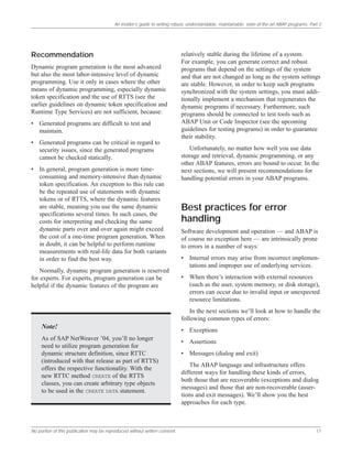 An insider’s guide to writing robust, understandable, maintainable, state-of-the-art ABAP programs: Part 3
No portion of this publication may be reproduced without written consent. 17
Recommendation
Dynamic program generation is the most advanced
but also the most labor-intensive level of dynamic
programming. Use it only in cases where the other
means of dynamic programming, especially dynamic
token specification and the use of RTTS (see the
earlier guidelines on dynamic token specification and
Runtime Type Services) are not sufficient, because:
• Generated programs are difficult to test and
maintain.
• Generated programs can be critical in regard to
security issues, since the generated programs
cannot be checked statically.
• In general, program generation is more time-
consuming and memory-intensive than dynamic
token specification. An exception to this rule can
be the repeated use of statements with dynamic
tokens or of RTTS, where the dynamic features
are stable, meaning you use the same dynamic
specifications several times. In such cases, the
costs for interpreting and checking the same
dynamic parts over and over again might exceed
the cost of a one-time program generation. When
in doubt, it can be helpful to perform runtime
measurements with real-life data for both variants
in order to find the best way.
Normally, dynamic program generation is reserved
for experts. For experts, program generation can be
helpful if the dynamic features of the program are
relatively stable during the lifetime of a system.
For example, you can generate correct and robust
programs that depend on the settings of the system
and that are not changed as long as the system settings
are stable. However, in order to keep such programs
synchronized with the system settings, you must addi-
tionally implement a mechanism that regenerates the
dynamic programs if necessary. Furthermore, such
programs should be connected to test tools such as
ABAP Unit or Code Inspector (see the upcoming
guidelines for testing programs) in order to guarantee
their stability.
Unfortunately, no matter how well you use data
storage and retrieval, dynamic programming, or any
other ABAP features, errors are bound to occur. In the
next sections, we will present recommendations for
handling potential errors in your ABAP programs.
Best practices for error
handling
Software development and operation — and ABAP is
of course no exception here — are intrinsically prone
to errors in a number of ways:
• Internal errors may arise from incorrect implemen-
tations and improper use of underlying services.
• When there’s interaction with external resources
(such as the user, system memory, or disk storage),
errors can occur due to invalid input or unexpected
resource limitations.
In the next sections we’ll look at how to handle the
following common types of errors:
• Exceptions
• Assertions
• Messages (dialog and exit)
The ABAP language and infrastructure offers
different ways for handling these kinds of errors,
both those that are recoverable (exceptions and dialog
messages) and those that are non-recoverable (asser-
tions and exit messages). We’ll show you the best
approaches for each type.
Note!
As of SAP NetWeaver ’04, you’ll no longer
need to utilize program generation for
dynamic structure definition, since RTTC
(introduced with that release as part of RTTS)
offers the respective functionality. With the
new RTTC method CREATE of the RTTS
classes, you can create arbitrary type objects
to be used in the CREATE DATA statement.
 