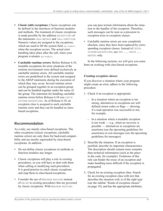 An insider’s guide to writing robust, understandable, maintainable, state-of-the-art ABAP programs: Part 3
No portion of this publication may be reproduced without written consent. 19
• Classic (old) exceptions: Classic exceptions can
be defined in the interfaces of function modules
and methods. The treatment of classic exceptions
is made possible by the addition EXCEPTIONS of
the statements CALL METHOD and CALL FUNCTION.
Numeric values are assigned to the exceptions,
which are used to fill the system field sy-subrc
when the exception occurs. The actual error
handling takes place after the call, when your
program evaluates sy-subrc.
• Catchable runtime errors: Before Release 6.10,
treatable exceptions for error situations of the
runtime environment were defined exclusively as
catchable runtime errors. All catchable runtime
errors are predefined in the system and assigned
to the ABAP statements during the execution of
which they may occur. Several runtime errors
can be grouped together in an exception group
and can be handled together under the name of
the group. The statement for handling catchable
runtime errors before Release 6.10 was CATCH
SYSTEM-EXCEPTIONS. As of Release 6.10, an
exception class is assigned to each catchable
runtime error and they can be handled as class-
based exceptions.
Recommendation
As a rule, use mainly class-based exceptions. The
other exceptions (classic exceptions, catchable
runtime errors) are only there for backward compati-
bility and are mostly superseded by class-based
exceptions. In addition:
• Do not define classic exceptions in methods or
function modules any longer.
• Classic exceptions still play a role in existing
procedures, so you will have to deal with them
when calling or modifying such procedures.
It is good practice to catch classic exceptions
and map them to class-based exceptions.
• Consider the use of MESSAGE RAISING instead
of RAISE in existing procedures that are governed
by classic exceptions. With MESSAGE RAISING
you can pass textual information about the situa-
tion to the handler of the exception. Therefore,
such messages can be seen as a precursor to
exception texts in exception classes.
• Catchable runtime errors are now completely
obsolete, since they have been replaced by corre-
sponding exception classes. Instead of CATCH
SYSTEM-EXCEPTIONS, use TRY ... CATCH ...
ENDTRY only.
In the following sections, we will give you some
hints on working with class-based exceptions.
Creating exception classes
If you discover a situation where your program
might create an error, adhere to the following
procedure:
1. Check if an exception is appropriate:
- In a situation where an exception is too
strong, alternatives to exceptions are self-
defined return codes or flags — showing
if a read operation was successful or not,
for example.
- In a situation where a treatable exception
is too weak — e.g., when no recovery is
possible — alternatives to exceptions are
assertions (see the upcoming guidelines for
assertions) or exit messages (see the upcoming
guidelines for messages).
2. Describe the situation. If an exception is
justified, describe its important characteristics.
The description should contain more semantic
than technical information (such as the place
in the code, for example). Violations of this
rule can hinder the reuse of an exception and
make handling more difficult if the exception is
propagated.
3. Check for an existing exception class. Search
for an existing exception class with text that
describes the situation well, is of the right type
(see the sidebar “Kinds of exception classes”
on page 18), and has the appropriate attributes.
 