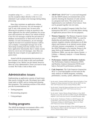 SAP Professional Journal • May/June 2006
22 www.SAPpro.com ©2006 SAP Professional Journal. All rights reserved.
exception using TRY ... CATCH ... ENDTRY, you
use the exception object directly in the MESSAGE
statement to get a proper error message during dialog
processing.
Since they terminate an application without
any possibility of recovery, use exit messages of
type X only with extreme care. In most cases
throwing an exception or using an assertion is the
better approach (see the earlier guidelines for excep-
tions and assertions for when to use which of these).
Cases for exit messages could be the prevention of
database inconsistencies or fatal errors in the user
interface. In such circumstances, an exit message
might be favored over assertions because it allows
you to display a meaningful message text in the
short dump resulting from the runtime error. For
basic application functionality that is widely reused,
however, never use exit messages, since they can
hinder the reuse of parts of your application to a
great extent.
Armed with the programming best practices you
have learned, you are ready to put your newfound
knowledge to use. Before you get started, however,
there are a few administrative issues you need to keep
in mind. We’ll take a look at these next.
Administrative issues
Implementing an application consists of much more
than merely writing the code. Developers have addi-
tional tasks to fulfill, such as testing and releasing
their programs. The remaining sections of this article
provide recommendations for:
• Testing programs
• Documenting programs
• Using packages
Testing programs
The ABAP development environment offers a rich
variety of test tools. The most important are:
• ABAP Unit: ABAP Unit14
is a test tool integrated
into the ABAP runtime environment that can be
used for checking the functions of code sections
in a program (unit tests). The actual tests are
implemented as test methods of test classes. Tests
can be grouped together into test tasks.
• eCATT: The extended Computer Aided Test Tool
(transaction SECATT)15
is a tool that allows storing
of application process flows for test purposes.
• Memory Inspector: The Memory Inspector (trans-
action S_MEMORY_INSPECTOR)16
is a tool for
displaying and analyzing memory snapshots. A
memory snapshot contains information on all data
objects and instances in an internal session along
with their memory consumption. It is created in
the ABAP Debugger or by entering /hmusa in the
input field on the standard toolbar. As of SAP
NetWeaver 2004s, you can also choose System →
Utilities → Memory Analysis → Create Memory
Snapshot.
• Performance Analysis and Runtime Analysis:
The Performance Analysis (transaction ST05)
and Runtime Analysis (transaction SE30) tools17
help to find and fix performance problems.
• Code Inspector: The Code Inspector (transaction
SCI)18
is a tool that bundles several tools for the
static analysis of ABAP programs, including
performance, security, syntax, adherence to naming
14
See the article “Attention ABAP Developers! Boost the Quality of Your
Programs by Writing Automated Unit Tests with the ABAP Unit Test
Tool” (SAP Professional Journal, January/February 2005).
15
See the article “Extend the Range and Reduce the Costs of Your SAP
Testing Activities with eCATT” (SAP Professional Journal,
January/February 2003).
16
See the article “Analyze Memory-Related Problems in Your ABAP
Programs in Less Time and with Less Effort Using the ABAP Memory
Inspector” (SAP Professional Journal, November/December 2004).
17
See the articles “Performance Problems in ABAP Programs: How
to Find Them” (SAP Professional Journal, May/June 2003) and
“Performance Problems in ABAP Programs: How to Fix Them”
(SAP Professional Journal, July/August 2003).
18
See the article “Evaluating the Quality of Your ABAP Programs and
Other Repository Objects with the Code Inspector” (SAP Professional
Journal, January/February 2003).
 