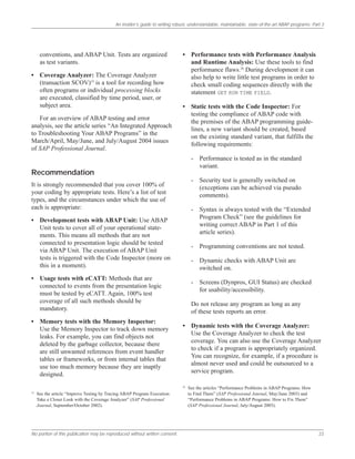 An insider’s guide to writing robust, understandable, maintainable, state-of-the-art ABAP programs: Part 3
No portion of this publication may be reproduced without written consent. 23
conventions, and ABAP Unit. Tests are organized
as test variants.
• Coverage Analyzer: The Coverage Analyzer
(transaction SCOV)19
is a tool for recording how
often programs or individual processing blocks
are executed, classified by time period, user, or
subject area.
For an overview of ABAP testing and error
analysis, see the article series “An Integrated Approach
to Troubleshooting Your ABAP Programs” in the
March/April, May/June, and July/August 2004 issues
of SAP Professional Journal.
Recommendation
It is strongly recommended that you cover 100% of
your coding by appropriate tests. Here’s a list of test
types, and the circumstances under which the use of
each is appropriate:
• Development tests with ABAP Unit: Use ABAP
Unit tests to cover all of your operational state-
ments. This means all methods that are not
connected to presentation logic should be tested
via ABAP Unit. The execution of ABAP Unit
tests is triggered with the Code Inspector (more on
this in a moment).
• Usage tests with eCATT: Methods that are
connected to events from the presentation logic
must be tested by eCATT. Again, 100% test
coverage of all such methods should be
mandatory.
• Memory tests with the Memory Inspector:
Use the Memory Inspector to track down memory
leaks. For example, you can find objects not
deleted by the garbage collector, because there
are still unwanted references from event handler
tables or frameworks, or from internal tables that
use too much memory because they are inaptly
designed.
• Performance tests with Performance Analysis
and Runtime Analysis: Use these tools to find
performance flaws.20
During development it can
also help to write little test programs in order to
check small coding sequences directly with the
statement GET RUN TIME FIELD.
• Static tests with the Code Inspector: For
testing the compliance of ABAP code with
the premises of the ABAP programming guide-
lines, a new variant should be created, based
on the existing standard variant, that fulfills the
following requirements:
- Performance is tested as in the standard
variant.
- Security test is generally switched on
(exceptions can be achieved via pseudo
comments).
- Syntax is always tested with the “Extended
Program Check” (see the guidelines for
writing correct ABAP in Part 1 of this
article series).
- Programming conventions are not tested.
- Dynamic checks with ABAP Unit are
switched on.
- Screens (Dynpros, GUI Status) are checked
for usability/accessibility.
Do not release any program as long as any
of these tests reports an error.
• Dynamic tests with the Coverage Analyzer:
Use the Coverage Analyzer to check the test
coverage. You can also use the Coverage Analyzer
to check if a program is appropriately organized.
You can recognize, for example, if a procedure is
almost never used and could be outsourced to a
service program.
19
See the article “Improve Testing by Tracing ABAP Program Execution:
Take a Closer Look with the Coverage Analyzer” (SAP Professional
Journal, September/October 2002).
20
See the articles “Performance Problems in ABAP Programs: How
to Find Them” (SAP Professional Journal, May/June 2003) and
“Performance Problems in ABAP Programs: How to Fix Them”
(SAP Professional Journal, July/August 2003).
 