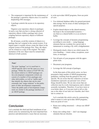 An insider’s guide to writing robust, understandable, maintainable, state-of-the-art ABAP programs: Part 3
No portion of this publication may be reproduced without written consent. 25
• The component is important for the maintenance of
the package’s repository objects since it is used for
dispatching OSS messages.
• A package controls the access to its repository
objects.
Organize your repository objects in packages
in such a way that you have a strong cohesion of
repository objects within a package and a loose
coupling between repository objects of different
packages.
By all means, avoid the creation of objects in a
package that isn’t original in the current system. If an
urgent repair is needed, always create the object in the
original system of the package first. Then, the object
can be created as a copy of the original. The imple-
mentation of the new object must be semantically
identical in both systems.
Note!
The term “package” as it is used here is
ABAP-specific and is not the same as a Java
package. Within the context of SAP NW AS,
the closest relatives to ABAP packages are
Java development components (which can
consist of a number of Java packages and
other deliverables, as well as “public parts”
that identify the objects that can be used
externally and “usage relations” to the public
parts of other development components),
where the public parts of development compo-
nents are similar to the package interfaces of
an ABAP package.
Conclusion
Let’s conclude this third and final installment of our
article series by summarizing the most important best
practices and administrative issues that are necessary
to write up-to-date ABAP programs, from our point
of view:
• Use relational database tables for general persistent
data storage, but be aware of other techniques for
special purposes.
• Exploit shared objects in the shared memory,
but keep to the recommended scenarios —
use them as a shared buffer or as an exclusive
buffer.
• Leverage the concepts of dynamic programming
according to your needs — using language
elements that are overdone for a given task is
tantamount to swatting a fly with a sledgehammer.
• Distinguish clearly when to use which means for
error handling — return values, exceptions, asser-
tions, or messages.
• Test all parts of your programs with the appro-
priate tools.
• Document your programs.
• Leverage the full concept of packages.
In the three parts of this article series, we have
presented a large number of ABAP programming
guidelines, reaching from the general to the very
specific. We are aware that this collection of recom-
mendations represents our personal view of how
things should be done. We are also aware that our
collection may be overly heterogeneous and is almost
assuredly incomplete. Therefore, if you have more or
even better ideas, or if you just want to tell us why
one or the other of our rules isn’t feasible, don’t hesi-
tate to contact us.
Let’s conclude this article series by summarizing
what it means to write up-to-date ABAP programs,
from our point of view:
• Keep your coding structured — always use ABAP
Objects.
• Keep your coding clean — don’t use language
elements that are obsolete.
 