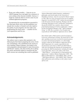 SAP Professional Journal • May/June 2006
26 www.SAPpro.com ©2006 SAP Professional Journal. All rights reserved.
• Keep your coding modern — keep an eye on
ABAP language news and apply new constructs in
your coding as they become available. And yes, it
might be worth the effort to rewrite some of your
outdated application programs.
Incorporating the recommendations presented in
this three-part article series into the guidelines you
already have in place is bound to not only improve
the quality of your programs, but also make your
programming life much easier — a double win for
your organization and for you.
Acknowledgements
The authors want to express their gratitude to the
following for their help in preparing this series of arti-
cles: Gerd Kluger, who contributed to the section on
error handling, Jürgen Lehmann, who helped in the
early preparation and participated in many discussions,
and David F. Jenkins, who did a terrific job in editing
this article and thereby helped to transform the first
draft versions into something that could be published.
Andreas Blumenthal studied linguistics, mathematics,
philosophy, and Jewish studies at the University of
Heidelberg, Germany, where he received his Master’s degree
in 1985. After two years of research in the area of computer
linguistics, he joined SAP in 1987. Andreas has participated
in the R/3 project from the beginning. Working in the R/3
technology department, he has considerably contributed to
the growth of ABAP into a modern, object-oriented
programming language for business applications. Andreas
became Development Manager of the “ABAP Language
Group” in 1996. He is currently a Vice President and
responsible for SAP NetWeaver Application Server ABAP.
Horst Keller holds a PhD in physics from the Technical
University of Darmstadt, Germany. He joined SAP in 1995
after spending several years involved in research projects
at various international institutions. As a Knowledge
Architect within the SAP NetWeaver Application Server
ABAP department, he is mainly responsible for the
documentation and rollout of ABAP and ABAP Objects,
while also developing the programs for formatting and
presenting the ABAP documentation, including the related
search algorithms. Horst is the author of the books
“ABAP Objects – An Introduction to Programming SAP
Applications” (Addison-Wesley Professional, 2002), “The
Official ABAP Reference” (SAP PRESS, 2005), and the
“ABAP Quick Reference” (SAP PRESS, 2005). Numerous
other publications and workshops on this subject round
off his work.
 