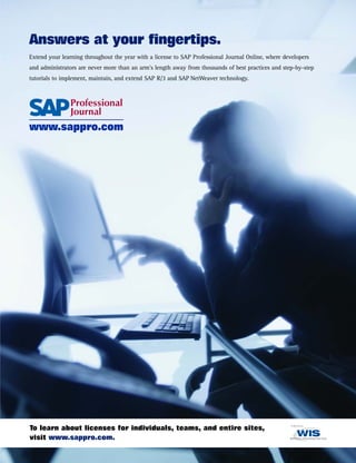 Answers at your fingertips.
Extend your learning throughout the year with a license to SAP Professional Journal Online, where developers
and administrators are never more than an arm's length away from thousands of best practices and step-by-step
tutorials to implement, maintain, and extend SAP R/3 and SAP NetWeaver technology.
www.sappro.com
To learn about licenses for individuals, teams, and entire sites,
visit www.sappro.com.
 