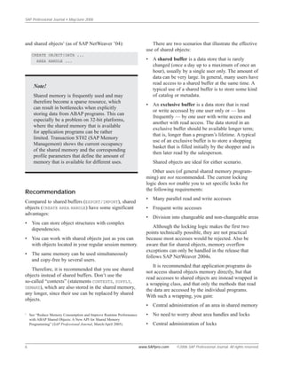 and shared objects5
(as of SAP NetWeaver ’04):
CREATE OBJECT|DATA ...
AREA HANDLE ...
Note!
Shared memory is frequently used and may
therefore become a sparse resource, which
can result in bottlenecks when explicitly
storing data from ABAP programs. This can
especially be a problem on 32-bit platforms,
where the shared memory that is available
for application programs can be rather
limited. Transaction ST02 (SAP Memory
Management) shows the current occupancy
of the shared memory and the corresponding
profile parameters that define the amount of
memory that is available for different uses.
Recommendation
Compared to shared buffers (EXPORT/IMPORT), shared
objects (CREATE AREA HANDLE) have some significant
advantages:
• You can store object structures with complex
dependencies.
• You can work with shared objects just as you can
with objects located in your regular session memory.
• The same memory can be used simultaneously
and copy-free by several users.
Therefore, it is recommended that you use shared
objects instead of shared buffers. Don’t use the
so-called “contexts” (statements CONTEXTS, SUPPLY,
DEMAND), which are also stored in the shared memory,
any longer, since their use can be replaced by shared
objects.
SAP Professional Journal • May/June 2006
6 www.SAPpro.com ©2006 SAP Professional Journal. All rights reserved.
There are two scenarios that illustrate the effective
use of shared objects:
• A shared buffer is a data store that is rarely
changed (once a day up to a maximum of once an
hour), usually by a single user only. The amount of
data can be very large. In general, many users have
read access to a shared buffer at the same time. A
typical use of a shared buffer is to store some kind
of catalog or metadata.
• An exclusive buffer is a data store that is read
or write accessed by one user only or — less
frequently — by one user with write access and
another with read access. The data stored in an
exclusive buffer should be available longer term;
that is, longer than a program’s lifetime. A typical
use of an exclusive buffer is to store a shopping
basket that is filled initially by the shopper and is
then later read by the salesperson.
Shared objects are ideal for either scenario.
Other uses (of general shared memory program-
ming) are not recommended. The current locking
logic does not enable you to set specific locks for
the following requirements:
• Many parallel read and write accesses
• Frequent write accesses
• Division into changeable and non-changeable areas
Although the locking logic makes the first two
points technically possible, they are not practical
because most accesses would be rejected. Also be
aware that for shared objects, memory overflow
exceptions can only be handled in the release that
follows SAP NetWeaver 2004s.
It is recommended that application programs do
not access shared objects memory directly, but that
read accesses to shared objects are instead wrapped in
a wrapping class, and that only the methods that read
the data are accessed by the individual programs.
With such a wrapping, you gain:
• Central administration of an area in shared memory
• No need to worry about area handles and locks
• Central administration of locks
5
See “Reduce Memory Consumption and Improve Runtime Performance
with ABAP Shared Objects: A New API for Shared Memory
Programming” (SAP Professional Journal, March/April 2005).
 