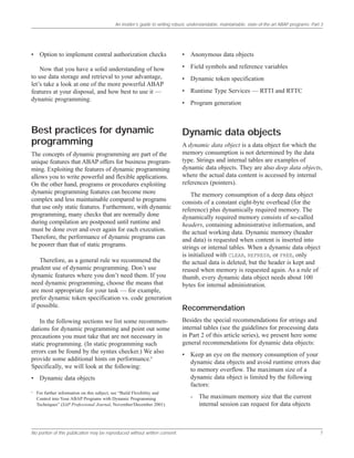An insider’s guide to writing robust, understandable, maintainable, state-of-the-art ABAP programs: Part 3
No portion of this publication may be reproduced without written consent. 7
• Option to implement central authorization checks
Now that you have a solid understanding of how
to use data storage and retrieval to your advantage,
let’s take a look at one of the more powerful ABAP
features at your disposal, and how best to use it —
dynamic programming.
Best practices for dynamic
programming
The concepts of dynamic programming are part of the
unique features that ABAP offers for business program-
ming. Exploiting the features of dynamic programming
allows you to write powerful and flexible applications.
On the other hand, programs or procedures exploiting
dynamic programming features can become more
complex and less maintainable compared to programs
that use only static features. Furthermore, with dynamic
programming, many checks that are normally done
during compilation are postponed until runtime and
must be done over and over again for each execution.
Therefore, the performance of dynamic programs can
be poorer than that of static programs.
Therefore, as a general rule we recommend the
prudent use of dynamic programming. Don’t use
dynamic features where you don’t need them. If you
need dynamic programming, choose the means that
are most appropriate for your task — for example,
prefer dynamic token specification vs. code generation
if possible.
In the following sections we list some recommen-
dations for dynamic programming and point out some
precautions you must take that are not necessary in
static programming. (In static programming such
errors can be found by the syntax checker.) We also
provide some additional hints on performance.6
Specifically, we will look at the following:
• Dynamic data objects
• Anonymous data objects
• Field symbols and reference variables
• Dynamic token specification
• Runtime Type Services — RTTI and RTTC
• Program generation
Dynamic data objects
A dynamic data object is a data object for which the
memory consumption is not determined by the data
type. Strings and internal tables are examples of
dynamic data objects. They are also deep data objects,
where the actual data content is accessed by internal
references (pointers).
The memory consumption of a deep data object
consists of a constant eight-byte overhead (for the
reference) plus dynamically required memory. The
dynamically required memory consists of so-called
headers, containing administrative information, and
the actual working data. Dynamic memory (header
and data) is requested when content is inserted into
strings or internal tables. When a dynamic data object
is initialized with CLEAR, REFRESH, or FREE, only
the actual data is deleted, but the header is kept and
reused when memory is requested again. As a rule of
thumb, every dynamic data object needs about 100
bytes for internal administration.
Recommendation
Besides the special recommendations for strings and
internal tables (see the guidelines for processing data
in Part 2 of this article series), we present here some
general recommendations for dynamic data objects:
• Keep an eye on the memory consumption of your
dynamic data objects and avoid runtime errors due
to memory overflow. The maximum size of a
dynamic data object is limited by the following
factors:
- The maximum memory size that the current
internal session can request for data objects
6
For further information on this subject, see “Build Flexibility and
Control into Your ABAP Programs with Dynamic Programming
Techniques” (SAP Professional Journal, November/December 2001).
 