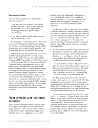An insider’s guide to writing robust, understandable, maintainable, state-of-the-art ABAP programs: Part 3
No portion of this publication may be reproduced without written consent. 9
Recommendation
You work with anonymous data objects in the
following scenarios:
• If you need data objects of data types that are
unknown statically — such as work areas for
dynamic Open SQL, for example (see the
upcoming guidelines on dynamic token
specification)
• If you want to manage complex data structures
such as linked lists or trees
Normally you do not need anonymous data objects
to circumvent the high costs of instantiating huge
objects where you don’t need them, because ABAP’s
dynamic data objects (see the earlier guidelines for
dynamic data objects) already fulfill that purpose.
Regarding memory consumption, the same recom-
mendations principally hold for anonymous data
objects as for objects of classes (see the guidelines
for using ABAP Objects in Part 2 of this article series)
— release unneeded objects to the garbage collector.
Please note that for anonymous data objects, it is
not necessarily only large data objects that might
lead to memory bottlenecks; there is also the danger
of holding references to large numbers of small or
medium-sized data objects. In particular, internal
tables containing reference variables might tie up a
lot of memory without needing the memory space
themselves. As for dynamic data objects, the Memory
Inspector is a highly recommended tool for checking
where your memory has gone when you are working
with anonymous data objects. It offers various
possibilities to analyze the memory held by a single
data object.
Field symbols and reference
variables
A field symbol is a symbolic name for a data object
to which you can assign actual memory areas at
program runtime. A field symbol can be used as a
placeholder for a data object at operand positions.
A field symbol can be typed either generically or
completely (see the guidelines for declarations in
Part 2 of this article series). Field symbols are
declared using the FIELD-SYMBOLS statement and
memory areas are assigned to them with ASSIGN
or the ASSIGNING additions of internal table
statements.
A reference variable is a data object that contains
a reference. Reference variables are further differenti-
ated into data reference variables and object reference
variables. Reference variables are typed with the addi-
tion REF TO that defines their static type. The static
type is always more general or the same as the
dynamic type (this is the “golden rule” for static and
dynamic types). The dynamic type is the type of the
referenced object.
• For data reference variables, the possible static and
dynamic types are data types. The static type of a
data reference variable is either the fully generic
data type data or a data type where all technical
properties (see the guidelines for declarations in
Part 2 of this article series) are specified.
• For object reference variables, the possible static
types are classes and interfaces (object types), and
the possible dynamic types are classes. The static
type of an object reference variable can be any
class or interface, where object, the super class
of all other classes, is the most general one.
The data or object reference inside a reference
variable can be copied to or compared with other data
or object references, respectively, but not accessed
directly otherwise. Copying is possible, as long as the
golden rule is fulfilled and can be divided into up
casts (golden rule can be checked statically) and down
casts (golden rule must be checked dynamically).
For accessing objects created via the CREATE state-
ment — i.e., instances of classes or anonymous data
objects (see the earlier guidelines on anonymous data
objects) — the use of reference variables is techni-
cally mandatory. There are also other operand
positions, where the use of either field symbols or
data reference variables is prescribed. For dynamic
programming with data objects, however, you can
generally choose whether to work with field symbols
or with data objects.
 