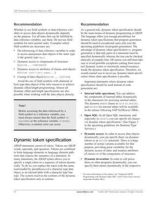 SAP Professional Journal • May/June 2006
10 www.SAPpro.com ©2006 SAP Professional Journal. All rights reserved.
Recommendation
As a general rule, dynamic token specification should
be the main means of dynamic programming in ABAP.
The language offers you enough possibilities for
dynamic token specifications that program generation
should be used in exceptional cases only (see the
upcoming guidelines on program generation). The
advantage of dynamic token specification vs. program
generation is that only parts of a statement must be
specified dynamically whereas the rest can be checked
statically at compile time. Of course you still must take
care to avoid possible exceptions coming from incor-
rect dynamic syntax or incorrectly named resources
inside the dynamic token specification. Therefore, we
would counsel you to never use dynamic token specifi-
cation where static specification is possible.
Important statements where dynamic token
specification should be used instead of code
generation are:
• Internal table operations: You can address
the components of internal tables dynamically
in the statements for accessing internal tables.
The dynamic WHERE clause in LOOP AT, MODIFY,
and DELETE for internal tables will be available
in the release following SAP NetWeaver 2004s.
• Open SQL: In all Open SQL statements, and
especially in SELECT, you can specify all clauses
via dynamic token specification.8
(See Figure 3
in the upcoming guidelines for Runtime Type
Services.)
• Dynamic access: In order to access data objects
dynamically, you can specify them via dynamic
tokens in an ASSIGN statement. There is a large
number of syntax variants available for that
purpose, providing great variability for the
dynamic access of static and instance attributes
of classes or of the components of structures.
• Dynamic invocation: In order to call proce-
dures or other programs dynamically, you can
specify their names dynamically in the respective
Recommendation
Whether to use field symbols or data reference vari-
ables to access data objects dynamically depends
on the purpose. For all tasks that can be fulfilled by
data reference variables, use them. Do not use field
symbols for mere pointer tasks. Examples where
field symbols are necessary are:
• De-referencing of data reference variables in order
to access anonymous data objects if the static type
is the generic type data
• Dynamic access to components of structures
(ASSIGN ... COMPONENT)
• Dynamic access to attributes of classes and objects
(ASSIGN oref->(att_name)...)
• Casting of data objects (ASSIGN ... CASTING)
Avoid the use of field symbols with character or
byte type data objects if the only reason is to achieve
dynamic offset/length programming. Almost all
dynamic offset and length specifications are also
possible when working with the data objects directly.
Note!
Before accessing the data referenced by a
field symbol or a reference variable, you
must always ensure that the field symbol IS
ASSIGNED or the reference variable IS BOUND.
Otherwise, a runtime error can occur.
Dynamic token specification
ABAP statements consist of tokens. Tokens are ABAP
words, operands, and operators. Tokens are combined
to form language elements or language element addi-
tions that express the semantics of a statement. In
many statements, the ABAP syntax allows you to
specify a single token or a sequence of tokens dynam-
ically. To do so, you replace the token with the name
(surrounded by parentheses) of a character type data
object or an internal table with a character type line
type. The system resolves the contents of the dynamic
token specification only at runtime.
8
For more information on this subject, see “Enhanced ABAP
Programming with Dynamic Open SQL” (SAP Professional Journal,
September/October 2001).
 