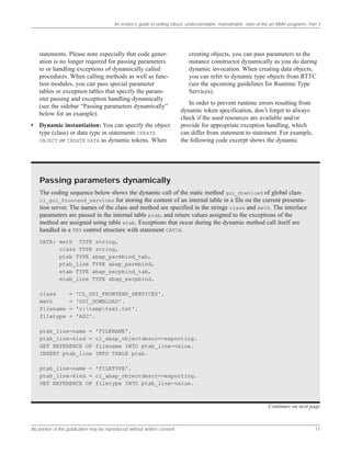 An insider’s guide to writing robust, understandable, maintainable, state-of-the-art ABAP programs: Part 3
No portion of this publication may be reproduced without written consent. 11
statements. Please note especially that code gener-
ation is no longer required for passing parameters
to or handling exceptions of dynamically called
procedures. When calling methods as well as func-
tion modules, you can pass special parameter
tables or exception tables that specify the param-
eter passing and exception handling dynamically
(see the sidebar “Passing parameters dynamically”
below for an example).
• Dynamic instantiation: You can specify the object
type (class) or data type in statements CREATE
OBJECT or CREATE DATA as dynamic tokens. When
creating objects, you can pass parameters to the
instance constructor dynamically as you do during
dynamic invocation. When creating data objects,
you can refer to dynamic type objects from RTTC
(see the upcoming guidelines for Runtime Type
Services).
In order to prevent runtime errors resulting from
dynamic token specification, don’t forget to always
check if the used resources are available and/or
provide for appropriate exception handling, which
can differ from statement to statement. For example,
the following code excerpt shows the dynamic
Passing parameters dynamically
The coding sequence below shows the dynamic call of the static method gui_download of global class
cl_gui_frontend_services for storing the content of an internal table in a file on the current presenta-
tion server. The names of the class and method are specified in the strings class and meth. The interface
parameters are passed in the internal table ptab, and return values assigned to the exceptions of the
method are assigned using table etab. Exceptions that occur during the dynamic method call itself are
handled in a TRY control structure with statement CATCH.
DATA: meth TYPE string,
class TYPE string,
ptab TYPE abap_parmbind_tab,
ptab_line TYPE abap_parmbind,
etab TYPE abap_excpbind_tab,
etab_line TYPE abap_excpbind.
class = 'CL_GUI_FRONTEND_SERVICES'.
meth = 'GUI_DOWNLOAD'.
filename = 'c:temptext.txt'.
filetype = 'ASC'.
ptab_line-name = 'FILENAME'.
ptab_line-kind = cl_abap_objectdescr=>exporting.
GET REFERENCE OF filename INTO ptab_line-value.
INSERT ptab_line INTO TABLE ptab.
ptab_line-name = 'FILETYPE'.
ptab_line-kind = cl_abap_objectdescr=>exporting.
GET REFERENCE OF filetype INTO ptab_line-value.
Continues on next page
 