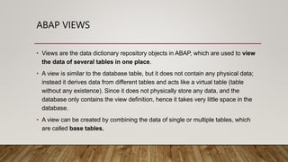 ABAP VIEWS
• Views are the data dictionary repository objects in ABAP, which are used to view
the data of several tables i...
