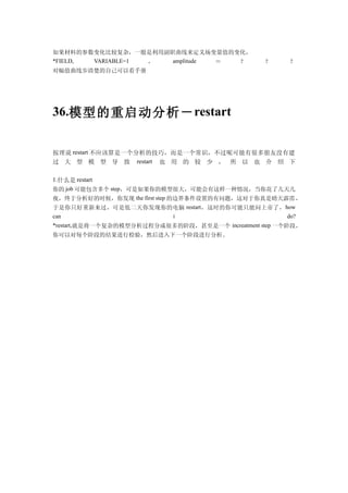 如果材料的参数变化比较复杂，一般是利用副职曲线来定义场变量值的变化，
*FIELD, VARIABLE=1 ， amplitude ＝ ？                 ？     ？
对幅值曲线步清楚的自己可以看手册      仿真




36.模型的重启动分析－ restart


按理说 restart 不应该算是一个分析的技巧，而是一个常识，不过呢可能有很多朋友没有建
过 大 型 模 型 导 致 restart 也 用 的 较 少 ， 所 以 也 介 绍 下

1.什么是 restart
你的 job 可能包含多个 step，可是如果你的模型很大，可能会有这样一种情况，当你花了几天几
夜，终于分析好的时候，你发现 the first step 的边界条件设置的有问题，这对于你真是晴天霹雳，
于是你只好重新来过，可是低二天你发现你的电脑 restart ，这时的你可能只能问上帝了， how
can                            i                         do?
*restart,就是将一个复杂的模型分析过程分成很多的阶段，甚至是一个 increatment step 一个阶段，
你可以对每个阶段的结果进行检验，然后进入下一个阶段进行分析。
 
