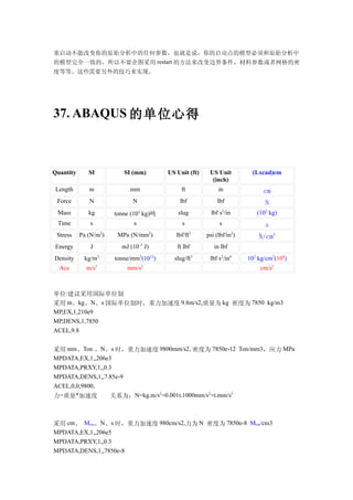 重启动不能改变你的原始分析中的任何参数，也就是说，你的启动点的模型必须和原始分析中
的模型完全一致的，所以不要企图采用 restart 的方法来改变边界条件，材料参数或者网格的密
度等等。这些需要另外的技巧来实现。




37. ABAQUS 的单位心得



Quantity      SI           SI (mm)          US Unit (ft)    US Unit            (Lxcad)cm
                                                             (inch)
 Length       m              mm                  ft             in                 cm
 Force        N               N                 lbf            lbf                 N
                                                                    2
 Mass         kg                   3
                        tonne (10 kg)吨          slug         lbf s /in          (102 kg)
 Time          s               s                 s              s                  s
                    2                   2              2                 2
 Stress    Pa (N/m )     MPa (N/mm )           lbf/ft      psi (lbf/in )         N/cm2
Energy         J          mJ (10–3 J)          ft lbf         in lbf
Density     kg/m3       tonne/mm3(1012)       slug/ft3      lbf s2/in4       102 kg/cm3(108)
  Ace        m/s2           mm/s2                                                cm/s2



单位:建议采用国际单位制
采用 m、kg、N、s 国际单位制时，重力加速度 9.8m/s2,质量为 kg 密度为 7850 kg/m3
MP,EX,1,210e9
MP,DENS,1,7850
ACEL,9.8


采用 mm、Ton 、N、s 时，重力加速度 9800mm/s2, 密度为 7850e-12 Ton/mm3，应力 MPa
MPDATA,EX,1,,206e3
MPDATA,PRXY,1,,0.3
MPDATA,DENS,1,,7.85e-9
ACEL,0,0,9800,
力=质量*加速度          关系为：N=kg.m/s2=0.001t.1000mm/s2=t.mm/s2



采用 cm、 Mcm、N、s 时，重力加速度 980cm/s2,力为 N 密度为 7850e-8 Mcm/cm3
MPDATA,EX,1,,206e5
MPDATA,PRXY,1,,0.3
MPDATA,DENS,1,,7850e-8
 
