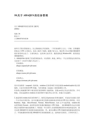 10.关于 ABAQUS 的任务管理



关于 ABAQUS 的任务管理 [精华]
chibiko


发帖: 26
积分: 1
于 2004-07-03 03:56
--------------------------------------------------------------------------------



前些日子的计算量很大，自己的机器又不是很快，一个任务要算上几天。     一开始，在算题的
时候由于 CPU 占用很大，基本上做不了别的。捉摸了好几天，现在终于有点掌握 ABAQUS
的任务管理方法了，主要有两点，这里和大家共享。我的系统是 WindowsXP ，使用的是
ABAQUS6.4。
1。ABAQUS6.4 新增了任务管理的命令，可以暂停、恢复、和终止一个正在背景运行的任务，
方法如下（在命令行输入并运行）：
  任务暂停：
  abaqus suspend job=job-name


   任务恢复：
   abaqus resume job=job-name


   任务终止：
   abaqus terminate job=job-name


其中任务暂停（suspend）的时候，windows 任务管理栏中仍会保留 standard/explicit 的计算
线程，只是不再使用 CPU 资源，当任务恢复（resume）的时候继续工作。
任务终止则就像 CAE 中提交的任务的 KILL 功能类似，直接 cut 掉正在运行的任务，不可
恢复。其实也就和在 windows 任务管理栏中强行终止差不多，但属于合法操作。

2。就是利用 windos 的任务管理栏了，使用它的 processes 管理功能时，不仅仅可以强行关掉
一个正在运行的任务，还可以通过改变它的优先级别来改变其对 CPU 的占用程度。共有
Realtime ，High ，AboveNormal，Normal ，BelowNormal ，Low 五个可选等级， windows 默
认的等级是 Normal，此时所有的任务都在随机抢占 CPU 资源，一般 ABAQUS 在运行时想
要运行别的程序就比较困难了，特别是一些大程序。   在觉得机器使用时有明显的延迟时，就
可以把 ABAQUS 任务的优先级别设的低一些，就可以腾出 CPU 资源给别的级别高的任务
了，不用机器的时候再把 ABAQUS 任务的级别调上去，这样就可以娱乐、  工作两不误了。
 