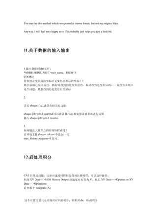 You may try this method which was posted at simwe forum, but not my original idea.

Anyway, I will feel very happy even if it probably just helps you just a little bit.




11.关于数据的输入输出



1.输出数据到 dat 文件：
*NODE PRINT, NSET=nset_name，FREQ=1
COORD
得到的是变形前的坐标还是变形变形后的坐标？？
偶在前面已发文问过，偶有时得到的是变形前的，有时得到是变形后的，一直没有弄明白
这个问题。偶想得到的是变形后的坐标

2.


其实 abaqus 自己就带有相关的功能:

abaqus job=job-1 suspend.可以将计算挂起.如果你需要重新进行运算
输入 abaqus job=job-1 resume.

3.
如何输出大量节点的时间历程曲线？
在环境文件 abaqus_v6.env 中添加一句
max_history_requests=0 即可。




12.后处理积分



CAE 自带此功能，比如对速度时程积分得到位移时程，可以这样操作：
利用 XY Data---->ODB History Output 将速度时程存为 V ，然后 XY Data---->Operate on XY
Data---->Operations
看到那个 integrate (X)



这个可能还是只是实现对时间的积分，如果对 dx，dy 的积分
 