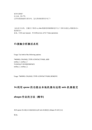 如何实现呢？
比方说，Q=v*A
已经知道流速的矢量分布，怎么得到流量的分布了！




这也是可以的，关键在于你的 x-y data 数据的两轴数据是什么？其积分就是 y 数据值对 x
值的积分！
看看：CAE user manual：33.4.4Overview of X–Y data operations




13.接触分析激活杀死



Usage: Use both of the following options:

*MODEL CHANGE, TYPE=CONTACT PAIR, ADD
surface_1, surface_2
*CONTACT INTERFERENCE
surface_1, surface_2,




Usage: *MODEL CHANGE, TYPE=CONTACT PAIR, REMOVE




14. 利 用 queue 的 功 能 由 本 地 机 器 向 远 程 unix 机 器 提 交


abaqus 作业的方法 [精华 ]




利用 queue 的功能由本地机器向远程 unix 机器提交 abaqus 作业的方法

假设：
 