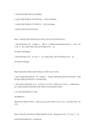 1. 远程 unix 机器的安装目录为/abaqus，

2. 远程计算机 IP 地址为 192.168.0.166，主机名为 ibmlinux

3. 本地计算机 IP 地址为 192.168.0.18，主机名为 training


下面的讨论涉及的内容相应改变




Step 1 分别设置本地计算机和远程计算机之间的主机名和 IP 地址对应。

1. 修改本地 hosts 文件， windows 上一般位于 c:windowssystem32driversetc 下， unix 上位
于/etc 下，加入远程计算机主机名和 IP 地址对应行，如：

192.168.0.166 ibmlinux

2. 修改远程 hosts 文件，位于/etc 下，加入本地计算机主机名和 IP 地址对应行，如：

192.168.0.18 training




Step 2 设置本地计算机对远程计算机运行 rsh 和 rcp 命令正确。

1. 两台计算机登陆名和密码一致。举例而言，若远程计算机登陆名和密码为 root/root，则设
置本地计算机也用同样的用户名和密码登陆。

2. 修改远程计算机.rhosts 文件，该文件位于对应用户名登陆后的主目录下，如/home/root，
加入本地计算机的 IP 地址使得本地计算机可以访问到远程计算机。

3. 在本地计算机的提示符下键入

rsh ibmlinux ls


测试 rsh 是否能够正常使用，如果可以列出远程计算机主目录下文件，代表 rsh 和 rcp 工作
正常。




Step 3 设置远程计算机该用户的默认登陆程序为 csh，修改 passwd 文件，位于/etc 下，如：

root:Ty91eFGzybEE2:0:3::/:/usr/bin/csh
 
