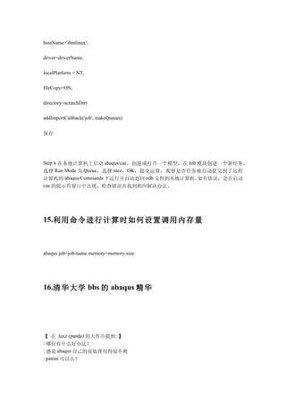 hostName='ibmlinux',

driver=driverName,

localPlatform = NT,

fileCopy=ON,

directory=scratchDir)

addImportCallback('job', makeQueues)


保存




Step 6 在本地计算机上启动 abaqus/cae，创建或打开一个模型，在 Job 模块创建一个新任务，
选择 Run Mode 为 Queue，选择 nice，OK ，提交运算，观察是否任务被自动提交到了远程
计算机的/abaqus/Commands 下运行并自动返回 odb 文件到本地计算机。 如有错误，会在启动
cae 的提示符窗口中出现，检查错误并找到相应解决办法。




15.利用命令进行计算时如何设置调用内存量



abaqus job=job-name memory=memory-size




16.清华大学 bbs 的 abaqus 精华




【 在 luxz (panda) 的大作中提到: 】
: 哪位有什么好办法？
: 感觉 abaqus 自己的前处理用得很不爽
: patran 可以么？
 