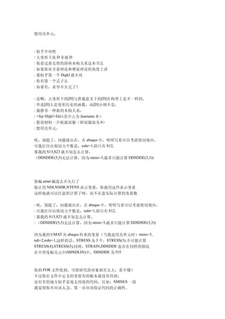 想用壳单元，



: 似乎不对吧
: 大变形下此 D 非彼 D
: 你看过黄克智的固体本构关系这本书么
: 如果你从全量理论和增量理论的角度上讲
: 那似乎第一个 Digkl 就不对
: 你有第一个式子么
: 如果有，求导不久完了？

: 是啊，大变形下的[D]与普通意义下的[D]在构型上是不一样的，
: 毕竟[D]大是变形历史的函数，而[D]小则不是，
: 我推导一种新的本构关系，
: △Sij=Dijkl△Ekl (其中△为 Jaumann 率）
: 假设材料一开始就屈服（即屈服面为 0）
: 想用壳单元，


唉，别提了，问题就出在，在 abaqus 中，明明写着可以考虑剪切效应，
可我打印出剪切力个数是，nshr=1,即只有 S12,
那我的 S13,S23 就不知怎么计算，
（DDSDDE(5,5)无法计算，因为 ntens=3,最多只能计算 DDSDDE(3,3))




你编 umat 编进去不久行了
他让用 NDI,NSHR,NTENS 表示变量，你就用这些表示变量
这样他就可以任意的计算了呀，而不在意实际计算的变量数

: 唉，别提了，问题就出在，在 abaqus 中，明明写着可以考虑剪切效应，
: 可我打印出剪切力个数是，nshr=1,即只有 S12,
: 那我的 S13,S23 就不知怎么计算，
: （DDSDDE(5,5)无法计算，因为 ntens=3,最多只能计算 DDSDDE(3,3))


因为我的 UMAT 从 abaqus 传来的变量（当我选用壳单元时）ntens=3,
ndi=2,nshr=1,这样的话，STRESS 为 3 个，STRESS(3),不可能计算
STRESS(4),STRESS(5),同理，STRAIN,DDSDDE 也存在同样的情况
在中厚度板壳元中(MINDLIN)中，DDSDDE 为 5×5



你的 FOR 文件收到，可惜研究的对象相差太大，看不懂！
不过你在文件中定义的变量有的根本就没有用到，
还有有的地方似乎是毫无用处的代码，比如：SMISES 一段
我觉得你不应该太急，第一步应该保证代码的正确性。
 