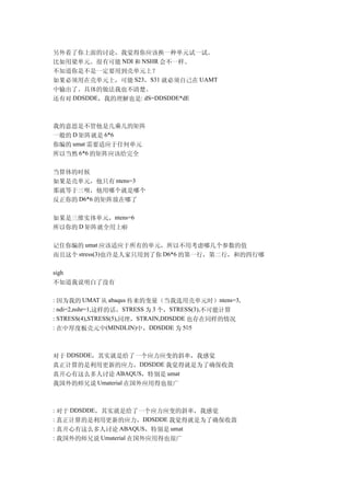 另外看了你上面的讨论，我觉得你应该换一种单元试一试。
比如用梁单元。很有可能 NDI 和 NSHR 会不一样。
不知道你是不是一定要用到壳单元上？
如果必须用在壳单元上，可能 S23，S31 就必须自己在 UAMT
中输出了。具体的做法我也不清楚。
还有对 DDSDDE，我的理解也是: dS=DDSDDE*dE



我的意思是不管他是几乘几的矩阵
一般的 D 矩阵就是 6*6
你编的 umat 需要适应于任何单元
所以当然 6*6 的矩阵应该给完全

当算体的时候
如果是壳单元，他只有 ntens=3
那就等于三呗，他用哪个就是哪个
反正你的 D6*6 的矩阵放在哪了

如果是三维实体单元，ntens=6
所以你的 D 矩阵就全用上啦

记住你编的 umat 应该适应于所有的单元，所以不用考虑哪几个参数的值
而且这个 stress(3)也许是人家只用到了你 D6*6 的第一行，第二行，和的四行哪

sigh
不知道我说明白了没有

: 因为我的 UMAT 从 abaqus 传来的变量（当我选用壳单元时）ntens=3,
: ndi=2,nshr=1,这样的话，STRESS 为 3 个，STRESS(3),不可能计算
: STRESS(4),STRESS(5),同理，STRAIN,DDSDDE 也存在同样的情况
: 在中厚度板壳元中(MINDLIN)中，DDSDDE 为 5×5



对于 DDSDDE，其实就是给了一个应力应变的斜率，我感觉
真正计算的是利用更新的应力，DDSDDE 我觉得就是为了确保收敛
真开心有这么多人讨论 ABAQUS，特别是 umat
我国外的师兄说 Umaterial 在国外应用得也很广



: 对于 DDSDDE，其实就是给了一个应力应变的斜率，我感觉
: 真正计算的是利用更新的应力，DDSDDE 我觉得就是为了确保收敛
: 真开心有这么多人讨论 ABAQUS，特别是 umat
: 我国外的师兄说 Umaterial 在国外应用得也很广
 