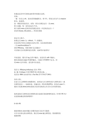 但我还是有些不清楚 uamt 程序的执行过程，
比如，
一板一次壳元 s4r，面内采用缩减积分，即 1×1，厚度方向为 5 点 simpson
积分，按道理，
没一增量步的迭代步，对每一积分点都会运行一次 umat,
即上问题，每一迭代该运行 5 次，
那上面的 statev,是每次迭代都会改变（不是每次运行）？
请 air1,beauty_life,saturn,......等各位相助



看过书上例子，
如果定义 statev 为（nblock，*）的数组，
应该对每个积分点都进行迭代计算，从而更新变量值
（写 stateNew(nblock,*)
请问 Mikejwg，变量 statev 怎么输出？
可以象应力应变那样进行绘图、动画等后处理吗？



不好意思，我只在 log 文件中输出，还没有在 odb 中输出，
想同 element output 等那样输出，只能在 UVARM 中定义，但
同 statev 是不同的，老兄你可以试试。



发信人: Mikejwg (mikejwg), 信区: FEA
标 题: 用 abaqus 中的 UMAT 的大侠看过来。。  。
发信站: BBS 水木清华站 (Tue Dec 25 15:36:27 2001)

各位大侠，
在加入自己弹塑性本构模型时，如何加入区分弹性部分与塑性部分（或
非弹性部分）。也就是说，在输出时，EE,LE,IE([PE])，因为在 umat 中，
我们只发现 dstran,stress,除此并没有发现其它有关应力应变得变量。



你所说的区分弹性部分和塑性部分是指应变的弹塑性部分：E=EE+PE 吗？
还是指加载过程的弹塑性？



E=EE+PE



我觉得想从 umat 的输入参数里面区分是不可能的
可不可以你先算出弹性的，然后用 stran 减去弹性的，得到塑性的
我猜的哦
 