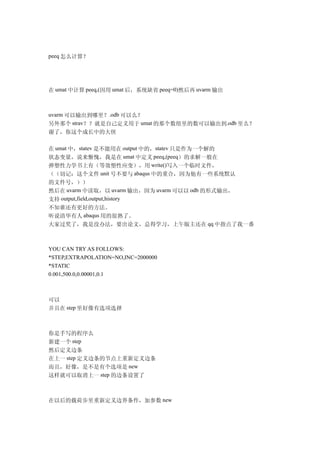 peeq 怎么计算？




在 umat 中计算 peeq,(因用 umat 后，系统缺省 peeq=0)然后再 uvarm 输出



uvarm 可以输出到哪里？.odb 可以么？
另外那个 strav？？就是自己定义用于 umat 的那个数组里的数可以输出到.odb 里么？
谢了，你这个成长中的大侠

在 umat 中，statev 是不能用在 output 中的，statev 只是作为一个解的
状态变量，说来惭愧，我是在 umat 中定义 peeq,(peeq）的求解一般在
弹塑性力学书上有（等效塑性应变），用 write()写入一个临时文件，
（（切记：这个文件 unit 号不要与 abaqus 中的重合，因为他有一些系统默认
的文件号，））
然后在 uvarm 中读取，以 uvarm 输出，因为 uvarm 可以以 odb 的形式输出，
支持 output,field,output,history
不知谁还有更好的方法。
听说清华有人 abaqus 用的很熟了。
大家过奖了，我是没办法，要出论文，总得学习，上午版主还在 qq 中指点了我一番



YOU CAN TRY AS FOLLOWS:
*STEP,EXTRAPOLATION=NO,INC=2000000
*STATIC
0.001,500.0,0.00001,0.1



可以
并且在 step 里好像有选项选择



你是手写的程序么
新建一个 step
然后定义边条
在上一 step 定义边条的节点上重新定义边条
而且，好像，是不是有个选项是 new
这样就可以取消上一 step 的边条设置了



在以后的载荷步里重新定义边界条件，加参数 new
 