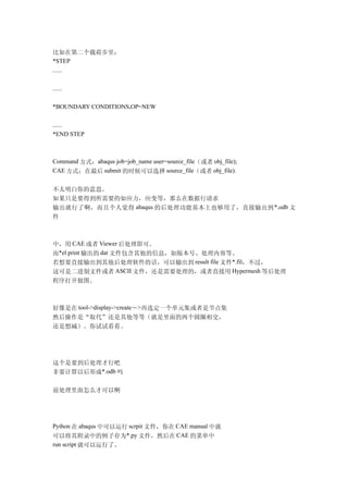 比如在第二个载荷步里：
*STEP
......

......

*BOUNDARY CONDITIONS,OP=NEW

......
*END STEP



Command 方式：abaqus job=job_name user=source_file（或者 obj_file);
CAE 方式：在最后 submit 的时候可以选择 source_file（或者 obj_file).


不太明白你的意思。
如果只是要得到所需要的如应力，应变等，那么在数据行请求
输出就行了啊，而且个人觉得 abaqus 的后处理功能基本上也够用了，直接输出到 *.odb 文
件



中，用 CAE 或者 Viewer 后处理即可。
而*el print 输出的 dat 文件包含其他的信息，如版本号、处理内容等。
若想要直接输出到其他后处理软件的话，可以输出到 result file 文件*.fil，不过，
这可是二进制文件或者 ASCII 文件，还是需要处理的，或者直接用 Hypermesh 等后处理
程序打开做图。



好像是在 tool->display->create－>再选定一个单元集或者是节点集
然后操作是“取代”还是其他等等（就是里面的两个圆圈相交，
还是想减）。你试试看看。




这个是要到后处理才行吧
非要计算以后形成*.odb 吗

前处理里面怎么才可以啊




Python 在 abaqus 中可以运行 scrpit 文件，你在 CAE manual 中就
可以将其附录中的例子存为*.py 文件，然后在 CAE 的菜单中
run script 就可以运行了。
 