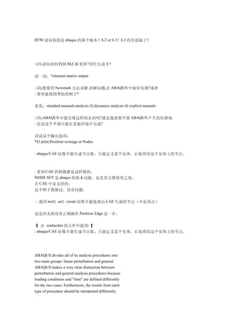 BTW:请问你的是 abaqus 的那个版本？6.2 or 6.3？6.3 的有盗版了？




: (1),请问如何得到 M,C,K 矩阵?用什么命令?


试一试：*element matrix output

: (2),想要用 Newmark 方法求解.求解问题,在 ABAQUS 中如何实现?或者
: 那里能找到类似的例子?


看看：standard manuals:analysis 的 dynamics analysis 和 explicit manuals

: (3),ABAQUS 中能实现这样的东西吗?就是我需要平滑 ABAQUS 产生的位移场
: 还是这个平滑只能在其他环境中完成?


试试这个输出选项：
*El print,Position=average at Nodes

: abaqus/CAE 好像不能生成节点集，只能定义某个实体，后处理用这个实体上的节点。



: 看到 CAE 的例题都是这样做的。
NODE SET 是 abaqus 的基本功能，也是其方便使用之处，
在 CAE 中是支持的。
这个例子我做过，没有问题。

: : 我用 tool》set》create 居然不能选择由 CAE 生成的节点（不是顶点）


这是因为你没有正确操作 Partition Edge 这一步。

【 在 sunhaolan 的大作中提到: 】
: abaqus/CAE 好像不能生成节点集，只能定义某个实体，后处理用这个实体上的节点。




ABAQUS divides all of its analysis procedures into
two main groups: linear perturbation and general.
ABAQUS makes a very clear distinction between
perturbation and general analysis procedures because
loading conditions and "time" are defined differently
for the two cases. Furthermore, the results from each
type of procedure should be interpreted differently.
 