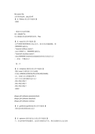 file>print>file
文件类型选择：png 或 tiff
【 在 Dshmy 的大作中提到: 】
: 谢谢




一般说可以这样理解：
Δσ＝ddsdde*Δε
有点像我们常说的弹塑性矩阵：Dep

【 在 wjytj 的大作中提到: 】
: 在*USER MATERIAL 的定义中，Δσ 对 Δε 的偏倒数，即
: DDSDDE 被称为：
: "material stiffness matrix";
: 而在 UMAT 中，DDSDDE 被称为：
: "material's Jacobian matrix"。
: 请问 DDSDDE 和材料的切线刚度矩阵的关系是什么？
: 二者是一个概念么？


 第二个

【 在 octopuszy (猴哥) 的大作中提到: 】
: 偶在 umat 中调用求主应力函数
: CALL SPRINC(STRESS,PS,LSTR,NDI,NSHR)
: 后，存储主应力得数组 PS 中
: 各个主应力排列顺序是什么？
: PS1>PS2>PS3 ?
: PS1<PS2<PS3 ?
: PS1>PS3>PS2 ?
: 谢谢！



abaqus job=jobname parametercheck
abaqus job=jobname datacheck
abaqus job=jobname continue


【 在 gentlewtj (gentlewtj) 的大作中提到: 】
: 那有没有检查错误的方法？




【 在 uptonow (到目前为止) 的大作中提到: 】
: 1、在边界条件和加载时，总是有 initial 这个步，然后是我们自己定义的
 