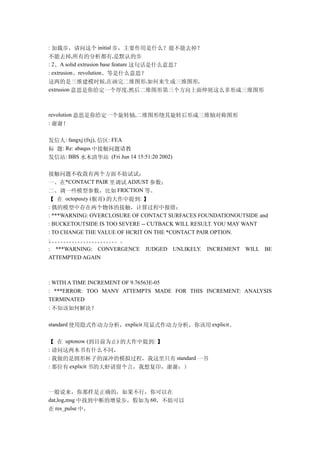 : 加载步，请问这个 initial 步，主要作用是什么？能不能去掉？
不能去掉,所有的分析都有,是默认的步
: 2、A solid extrusion base feature 这句话是什么意思？
: extrusion、revolution、等是什么意思？
这两的是三维建模时候,在画完二维图形,如何来生成三维图形,
extrusion 意思是你给定一个厚度,然后二维图形第三个方向上面伸展这么多形成三维图形



revolution 意思是你给定一个旋转轴,二维图形绕其旋转后形成三维轴对称图形
: 谢谢！


发信人: fangxj (fxj), 信区: FEA
标 题: Re: abaqus 中接触问题请教
发信站: BBS 水木清华站 (Fri Jun 14 15:51:20 2002)

接触问题不收敛有两个方面不妨试试：
一、在*CONTACT PAIR 里调试 ADJUST 参数；
二、调一些模型参数，比如 FRICTION 等。
【 在 octopuszy (猴哥) 的大作中提到: 】
: 偶的模型中存在两个物体的接触，计算过程中报错：
: ***WARNING: OVERCLOSURE OF CONTACT SURFACES FOUNDATIONOUTSIDE and
: BUCKETOUTSIDE IS TOO SEVERE -- CUTBACK WILL RESULT. YOU MAY WANT
: TO CHANGE THE VALUE OF HCRIT ON THE *CONTACT PAIR OPTION.
: 。。。。。。。。。。。。。
。。。。。。。。。。。。
: ***WARNING: CONVERGENCE JUDGED UNLIKELY. INCREMENT WILL BE
ATTEMPTED AGAIN



: WITH A TIME INCREMENT OF 9.76563E-05
: ***ERROR: TOO MANY ATTEMPTS MADE FOR THIS INCREMENT: ANALYSIS
TERMINATED
: 不知该如何解决？

standard 使用隐式作动力分析，explicit 用显式作动力分析，你该用 explicit。


【 在 uptonow (到目前为止) 的大作中提到: 】
: 请问这两本书有什么不同，
: 我做的是圆形杯子的深冲的模拟过程，我这里只有 standard 一书
: 那位有 explicit 书的大虾请留个言，我想复印，谢谢：）



一般说来，你那样是正确的，如果不行，你可以在
dat,log,msg 中找到中断的增量步，假如为 60，不妨可以
在 res_pulse 中，
 