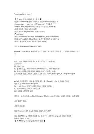 *restart,read,step=1,inc=59


【 在 ypm (红塔山) 的大作中提到: 】
: 我的一个 abaqus 程序(结构动力学,用的/standard 模块,假设名
: 为 pulse.inp,一个 step, inc=1000, restart 命令的参数为
: *restart, write, frequency=10),在算了一半之后人为停掉,然
: 后我想从中止的地方继续运算.
: 我定义一个 res_pulse.inp,其中就一个命令
: *restart,read
: 然后在 command 窗口,输入 abaqus job=res_pulse oldjob=pulse
: 结果程序从起始点开始运算,而不是从中断的地方.请问是什么
: 原因? 刚学不久,希望大侠们指点指点!thanks


发信人: Mikejwg (mikejwg), 信区: FEA

uptonow 一直叫我在水木清华上写一点东西，我一直忙于毕业论文，再说也是困难一个一
个



出现，永远有解不完的问题，就本人体会，写一点东西：
在 umat 中，
(我总结三点：
1，求试算应力，stress=stress+De*dstran (其中：De 为弹性矩阵）
2，据应力势函数(屈服函数）求解满足条件的应力，应变，
在此我们要注意试算应力与真实应力的关系：sigma_true=Sigma_tri-De*dpstran: dpstr



an 为塑性应变增量，据此满足屈服条件，F（Sigmaij）＝0，求得真实的应力
更新应力 stress=stress-De*dpstran
3，（与 2 联合，弹塑性区域的转换）判断是否屈服，
4，组集 ddsdde(与个人的本构有关）
这 4 步都要在 UMAT 实现

采用上一迭代步构造 ddsdde,然后 dsigma=ddsdde*dstran 不可取，以我个人经验，收敛很慢

并且敏感与步长。

希望大家交流！

发信人: uptonow (为什么受伤的总是我?), 信区: FEA

衷心感谢 Mikejwg 大侠的该出手时，就出手！ 希望 Mikejwg 大侠以后经常出手！
造福于 UMAT 的万民！　
【 在 Mikejwg (mikejwg) 的大作中提到: 】
 