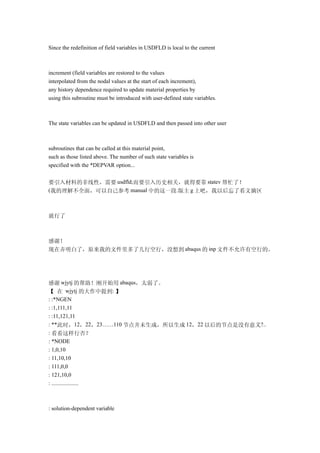 Since the redefinition of field variables in USDFLD is local to the current



increment (field variables are restored to the values
interpolated from the nodal values at the start of each increment),
any history dependence required to update material properties by
using this subroutine must be introduced with user-defined state variables.



The state variables can be updated in USDFLD and then passed into other user



subroutines that can be called at this material point,
such as those listed above. The number of such state variables is
specified with the *DEPVAR option...


要引入材料的非线性，需要 usdfld;而要引入历史相关，就得要靠 statev 帮忙了！
(我的理解不全面，可以自己参考 manual 中的这一段.版主 g 上吧，我以后忘了看文摘区



就行了



感谢！
现在弄明白了，原来我的文件里多了几行空行，没想到 abaqus 的 inp 文件不允许有空行的。




感谢 wjytj 的帮助！刚开始用 abaqus，太弱了。
【 在 wjytj 的大作中提到: 】
: :*NGEN
: :1,111,11
: :11,121,11
: **此时，12，22，23……110 节点并未生成，所以生成 12，22 以后的节点是没有意义?..
: 看看这样行否？
: *NODE
: 1,0,10
: 11,10,10
: 111,0,0
: 121,10,0
: ...................



: solution-dependent variable
 