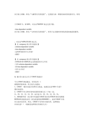 从字面上理解，即为“与解答有关的变量”，它的值与每一增量结束时的变量有关，常用




于 UMAT 中，即 SDV，可以由*DEPDV 来定义其个数。

: time-dependent variable
从字面上理解，即为“与时间有关的变量”，常用于定义随时间变化的量如地震荷载等，




，可以由*APPLITUDE 来定义。
【 在 octopuszy 的大作中提到: 】
: solution-dependent variable
: time-dependent variable
: 这两种变量有什么差别？
: 谢谢！


【 在 octopuszy 的大作中提到: 】
: UFIELD 和 USDFLD 定义的场量有什么不同
: 另外 solution-dependent variable
: 和 time-dependent variable
: 有什么不同？
: 谢谢！


标 题: 给大家几点关于 UMAT 的建议！

今天 UMAT 调试通过，非常高兴！！
就我的经验来说，给大家几点建议：
1、UMAT 一般应该适合各种应力状态，也就是无论 NDI＝2 或 3
都应该适用；
2、UMAT 中应力和应变列向量的存储方式（下标）是：
11，22，33，12，13，23，而不是 11，22，33，12，23，31；
3、ABAQUS 第一次计算中传递给 UMAT 的应变 STRAN 和应变增量
DSTRAN 的值均为零（因为需要得到 DDSDDE），此时 UMAT 中的
应力也应该为零，所以，UMAT 中分母有可能为零，这种情况
应该注意！！（我就是这样陷在里面好几天）
 