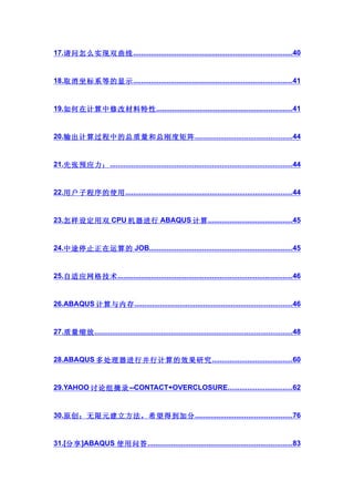 17.请问怎么实现双曲线 .................................................................................40


18.取消坐标系等的显示 .................................................................................41


19.如何在计算中修改材料特性 .....................................................................41


20.输出计算过程中的总质量和总刚度矩阵 .................................................44


21.先张预应力： .............................................................................................44


22.用户子程序的使用 .....................................................................................44


23.怎样设定用双 CPU 机器进行 ABAQUS 计算 ...........................................45


24.中途停止正在运算的 JOB.........................................................................45


25.自适应网格技术 .........................................................................................46


26.ABAQUS 计算与内存 ................................................................................46


27.质量缩放 ....................................................................................................48


28.ABAQUS 多处理器进行并行计算的效果研究 .........................................60


29.YAHOO 讨论组摘录 --CONTACT+OVERCLOSURE.................................62


30.原创：无限元建立方法，希望得到加分 .................................................76


31.[分享 ]ABAQUS 使用问答 .........................................................................83
 