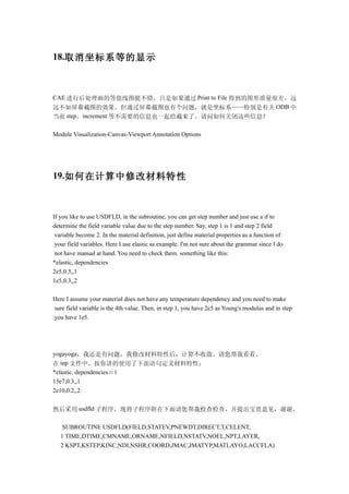 18.取消坐标系等的显示



CAE 进行后处理画的等值线图挺不错，只是如果通过 Print to File 得到的图形质量很差，远
远不如屏幕截图的效果。但通过屏幕截图也有个问题，就是坐标系——特别是有关 ODB 中
当前 step，increment 等不需要的信息也一起给截来了。请问如何关闭这些信息？

Module Visualization-Canvas-Viewport Annotation Options




19.如何在计算中修改材料特性



If you like to use USDFLD, in the subroutine, you can get step number and just use a if to
determine the field variable value due to the step number. Say, step 1 is 1 and step 2 field
 variable become 2. In the material definition, just define material properties as a function of
 your field variables. Here I use elastic as example. I'm not sure about the grammar since I do
 not have manual at hand. You need to check them. something like this:
*elastic, dependencies
2e5,0.3,,1
1e5,0.3,,2

Here I assume your material does not have any temperature dependency and you need to make
sure field variable is the 4th value. Then, in step 1, you have 2e5 as Young's modulus and in step
you have 1e5.




yogayoga，我还是有问题，我修改材料特性后，计算不收敛。请您帮我看看。
在 inp 文件中，按你讲的使用了下面语句定义材料特性：
*elastic, dependencies＝1
15e7,0.3,,1
2e10,0.2,,2


然后采用 usdfld 子程序，现将子程序附在下面请您帮我检查检查，并提出宝贵意见，谢谢。

   SUBROUTINE USDFLD(FIELD,STATEV,PNEWDT,DIRECT,T,CELENT,
   1 TIME,DTIME,CMNAME,ORNAME,NFIELD,NSTATV,NOEL,NPT,LAYER,
   2 KSPT,KSTEP,KINC,NDI,NSHR,COORD,JMAC,JMATYP,MATLAYO,LACCFLA)
 