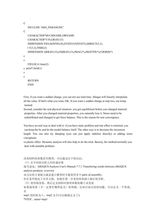 C
    INCLUDE 'ABA_PARAM.INC'
C
    CHARACTER*80 CMNAME,ORNAME
    CHARACTER*3 FLGRAY(15)
    DIMENSION FIELD(NFIELD),STATEV(NSTATV),DIRECT(3,3),
    1 T(3,3),TIME(2)
    DIMENSION ARRAY(15),JARRAY(15),JMAC(*),JMATYP(*),COORD(*)
c
c
   FIELD(1)=time(2)
c print*,field(1)
c
c
   RETURN
   END



First, if you want a sudden change, you can not use total time. Abaqus will linearly interpolate
all the value. If that's what you want, OK. If you want a sudden change at step two, use kstep
 instead.
Second, consider the real physical situation: you got equilibrium before you changed material
 properties. After you changed material properties, you naturally lose it. Stress need to be
 redistributed and changed to get force balance. This is the reason for non convergence.

You have several way to deal with it: if you have static problem and rate effect is minimal, you
 can keep the bc and let the model balance itself. The other way is to decrease the increment
length. You can also try damping (you can just apply stabilize directly) or adding some
viscoplastic
or plastic effect. Dynamic analysis will also help to do the trick. Basicly, the method normally you
 deal with unstable problem.



改变材料的参数甚至模型，可以通过以下的办法：
（1）在不同的分析之间传递结果
细节请见：ABAQUS Analysis User's Manual /7.7.1 Transferring results between ABAQUS
analysis products: overview
该方法的主要缺点就是建立模型时不能使用多个 parts 或 assembly。
但在某些情况下非常方便，如想在第一步变形的基础上做后续分析。
（2）使用场变量，然后定义材料时指明参数依赖于该变量
如果场变量（不一定要有物理意义）很明确，比如目前讨论的问题，可以定义一个变量，
在
step1 的时候为 1.，step2 为 2.(可以随便定义了)：
*STEP，name=step1
 