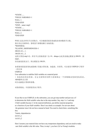 *STATIC......
*FIELD, VARIABLE=1
NALL, 1.
*END STEP
*STEP，name=step2
*STATIC......
*FIELD, VARIABLE=1
NALL, 2.
*END STEP

NALL 是包含所有节点的集合，可以根据需要改变成欲改变参数的节点集。
然后再定义材料时，指明某个参数依赖于该场变量：
*MATERIAL
*ELASTIC, DEPENDENCIES=1
200.E9, 0.3, , 1.
180.E9, 0.3, , 2.
这样计算到 step1 时，所有节点的场变量 1 为 1.0，abaqus 由此查表确定模量为 200.E9，到
step2，
因为场变量变为 2.，所以模量为 180.E9。

如果场变量连续变化或依赖于其他计算结果，如温度，应变等，可以使用 USDFLD 子程序
（25.2.38
USDFLD
User subroutine to redefine field variables at a material point.
）来连续改变该变量。在定义材料时同样只需要指定一个参数随该变量变化的表 ，
ABAQUS 在计算
时自动插值计算材料参数。

对你的情况，不需要使用该子程序。




If you like to use USDFLD, in the subroutine, you can get step number and just use a if
to determine the field variable value due to the step number. Say, step 1 is 1 and step
2 field variable become 2. In the material definition, just define material properties
as a function of your field variables. Here I use elastic as example. I'm not sure about
 the grammar since I do not have manual at hand. You need to check them. something like
this:
*elastic, dependencies
2e5,0.3,,1
1e5,0.3,,2

Here I assume your material does not have any temperature dependency and you need to make
sure field variable is the 4th value. Then, in step 1, you have 2e5 as Young's modulus
 
